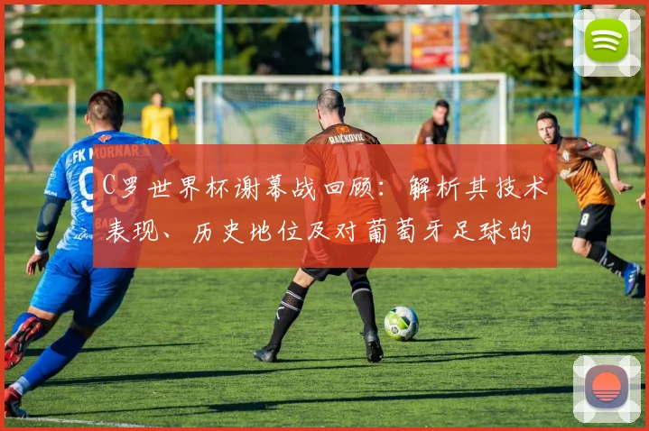 C罗世界杯谢幕战回顾：解析其技术表现、历史地位及对葡萄牙足球的深远影响
