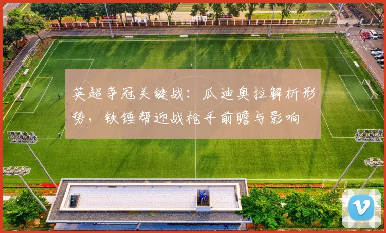 英超争冠关键战:瓜迪奥拉解析形势,铁锤帮迎战枪手前瞻与影响