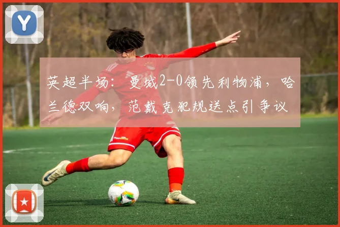 英超半场：曼城2-0领先利物浦，哈兰德双响，范戴克犯规送点引争议