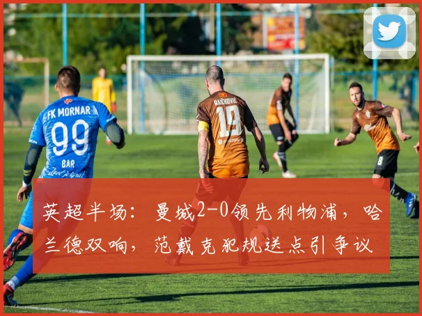 英超半场：曼城2-0领先利物浦，哈兰德双响，范戴克犯规送点引争议