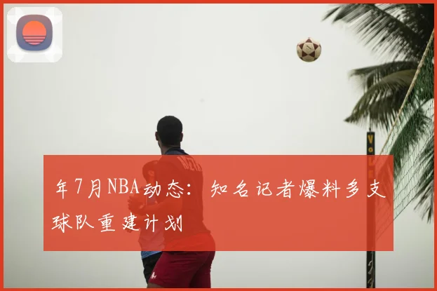 年7月NBA动态：知名记者爆料多支球队重建计划